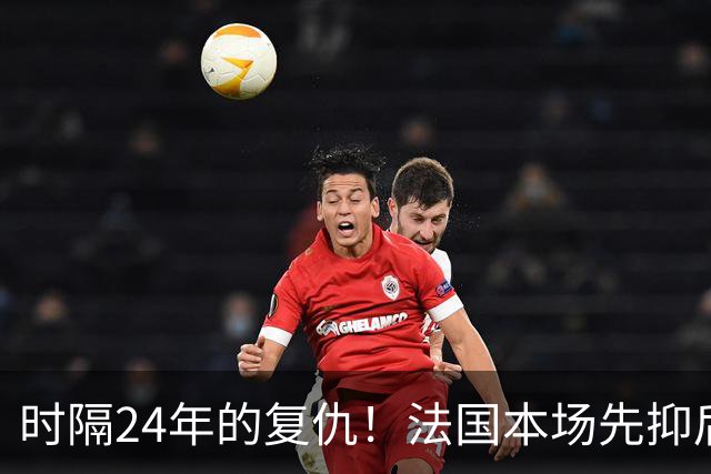 时隔24年的复仇！法国本场先抑后扬 一扫韩日世界杯阴霾